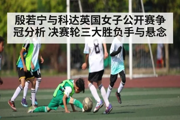 殷若宁与科达英国女子公开赛争冠分析 决赛轮三大胜负手与悬念
