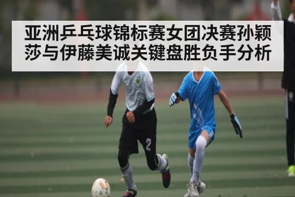 亚洲乒乓球锦标赛女团决赛孙颖莎与伊藤美诚关键盘胜负手分析